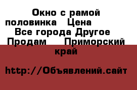 Окно с рамой половинка › Цена ­ 4 000 - Все города Другое » Продам   . Приморский край